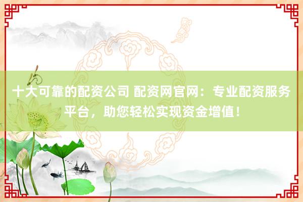 十大可靠的配资公司 配资网官网：专业配资服务平台，助您轻松实现资金增值！