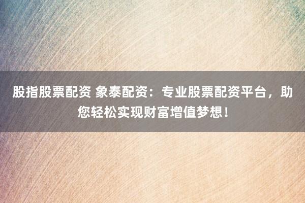 股指股票配资 象泰配资：专业股票配资平台，助您轻松实现财富增值梦想！