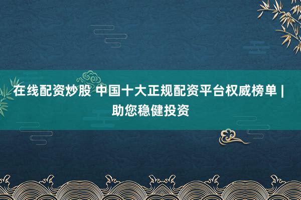 在线配资炒股 中国十大正规配资平台权威榜单 | 助您稳健投资