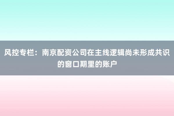 风控专栏：南京配资公司在主线逻辑尚未形成共识的窗口期里的账户