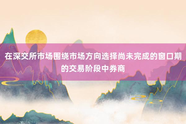 在深交所市场围绕市场方向选择尚未完成的窗口期的交易阶段中券商