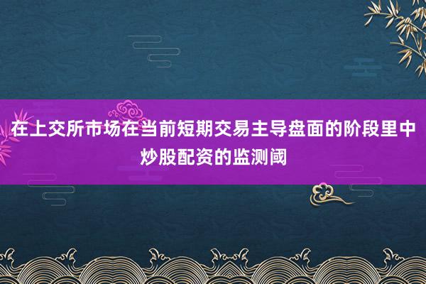 在上交所市场在当前短期交易主导盘面的阶段里中炒股配资的监测阈