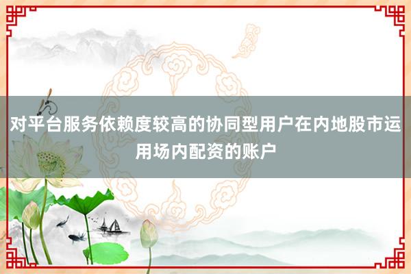 对平台服务依赖度较高的协同型用户在内地股市运用场内配资的账户